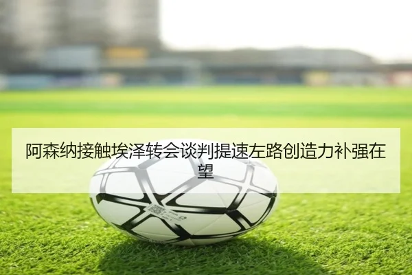 阿森纳接触埃泽转会谈判提速左路创造力补强在望